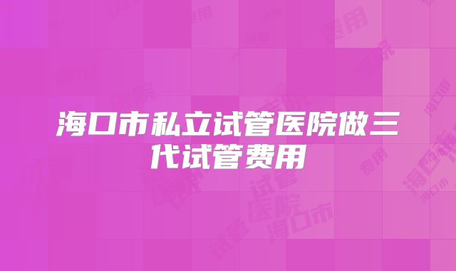 海口市私立试管医院做三代试管费用