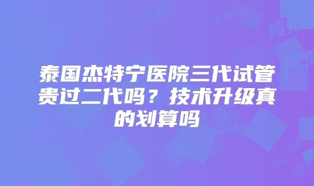 泰国杰特宁医院三代试管贵过二代吗？技术升级真的划算吗