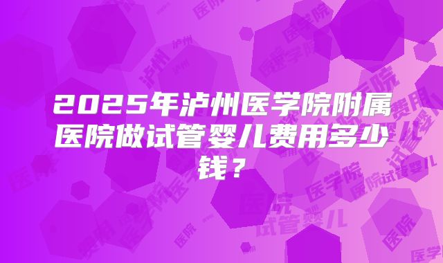 2025年泸州医学院附属医院做试管婴儿费用多少钱？
