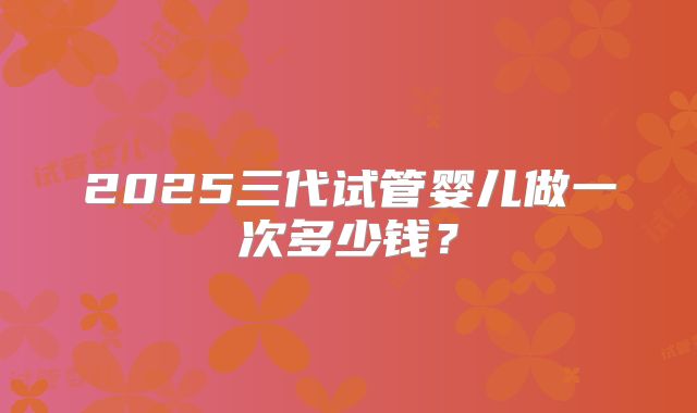 2025三代试管婴儿做一次多少钱?
