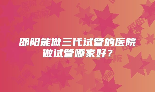 邵阳能做三代试管的医院做试管哪家好？