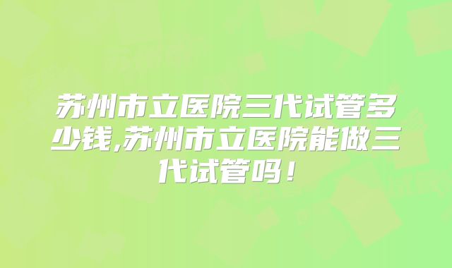 苏州市立医院三代试管多少钱,苏州市立医院能做三代试管吗！