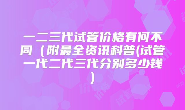 一二三代试管价格有何不同（附最全资讯科普(试管一代二代三代分别多少钱)