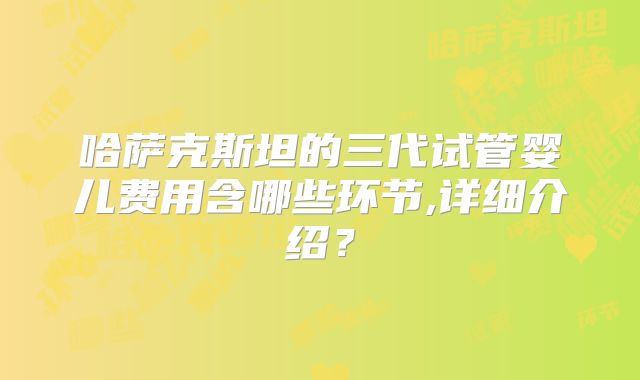 哈萨克斯坦的三代试管婴儿费用含哪些环节,详细介绍?