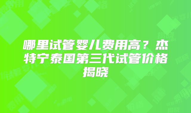 哪里试管婴儿费用高？杰特宁泰国第三代试管价格揭晓