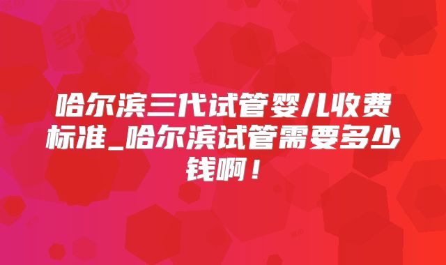 哈尔滨三代试管婴儿收费标准_哈尔滨试管需要多少钱啊！
