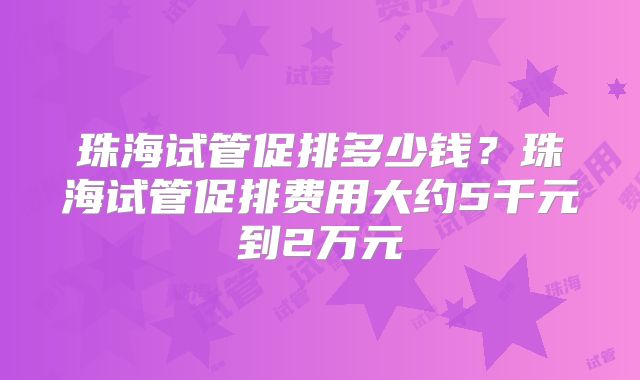 珠海试管促排多少钱？珠海试管促排费用大约5千元到2万元