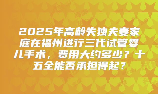 2025年高龄失独夫妻家庭在福州进行三代试管婴儿手术，费用大约多少？十五全能否承担得起？