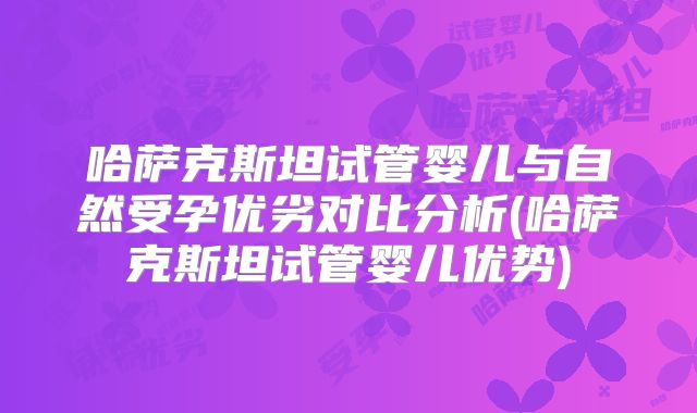 哈萨克斯坦试管婴儿与自然受孕优劣对比分析(哈萨克斯坦试管婴儿优势)