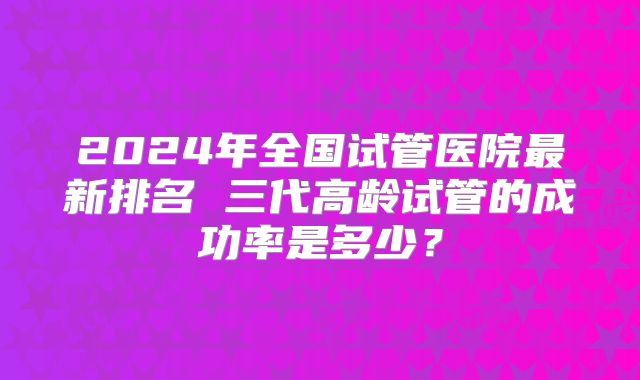 2024年全国试管医院最新排名 三代高龄试管的成功率是多少?