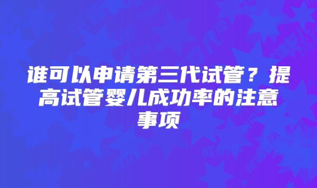 谁可以申请第三代试管？提高试管婴儿成功率的注意事项