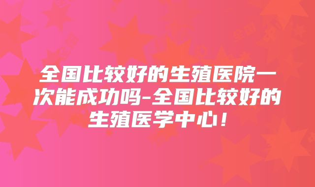 全国比较好的生殖医院一次能成功吗-全国比较好的生殖医学中心!