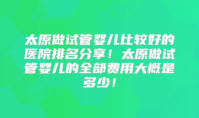 太原做试管婴儿比较好的医院排名分享!太原做试管婴儿的全部费用大概是多少!