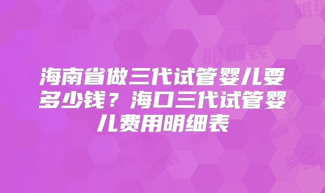 海南省做三代试管婴儿要多少钱？海口三代试管婴儿费用明细表