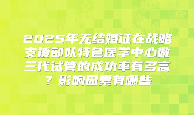 2025年无结婚证在战略支援部队特色医学中心做三代试管的成功率有多高？影响因素有哪些