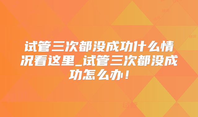 试管三次都没成功什么情况看这里_试管三次都没成功怎么办！