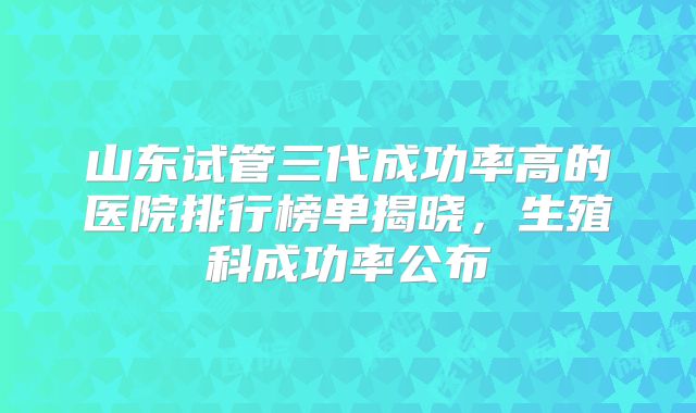 山东试管三代成功率高的医院排行榜单揭晓，生殖科成功率公布