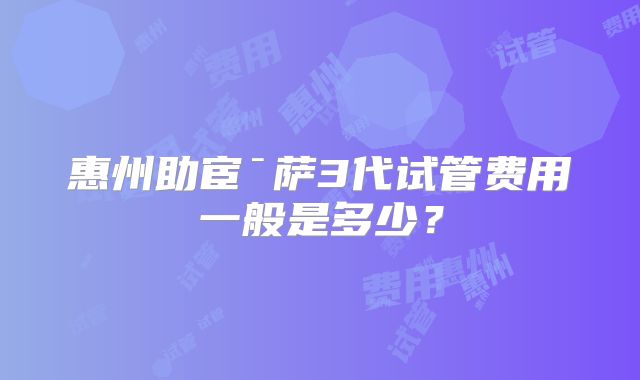 惠州助宦ˉ萨3代试管费用一般是多少？