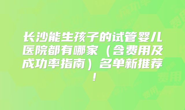 长沙能生孩子的试管婴儿医院都有哪家（含费用及成功率指南）名单新推荐！