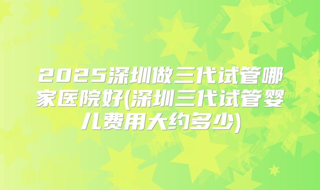 2025深圳做三代试管哪家医院好(深圳三代试管婴儿费用大约多少)