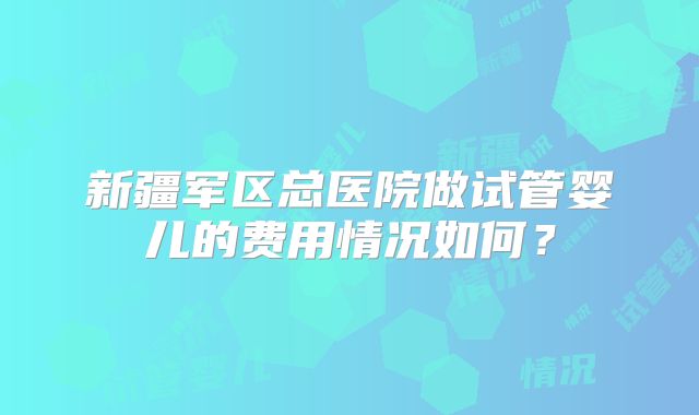 新疆军区总医院做试管婴儿的费用情况如何？