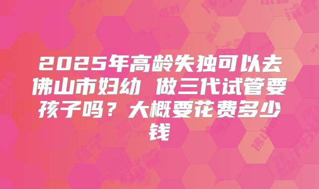 2025年高龄失独可以去佛山市妇幼 做三代试管要孩子吗？大概要花费多少钱