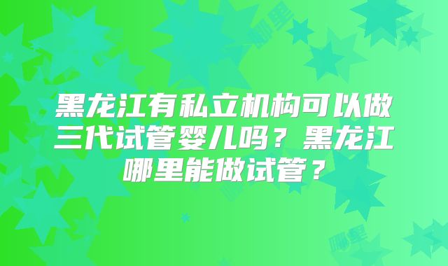 黑龙江有私立机构可以做三代试管婴儿吗?黑龙江哪里能做试管?