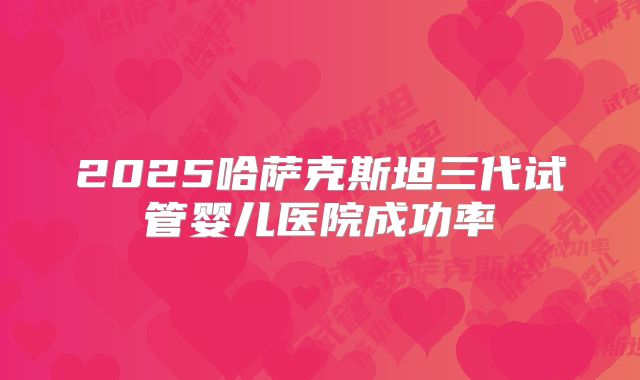 2025哈萨克斯坦三代试管婴儿医院成功率
