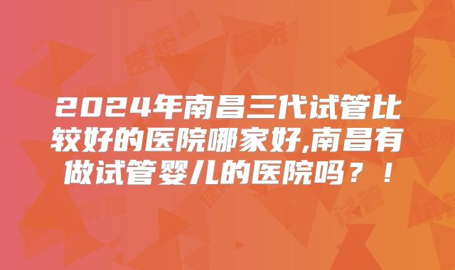 2024年南昌三代试管比较好的医院哪家好,南昌有做试管婴儿的医院吗?!