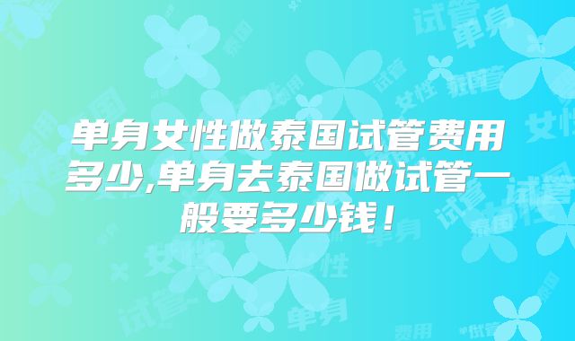 单身女性做泰国试管费用多少,单身去泰国做试管一般要多少钱！