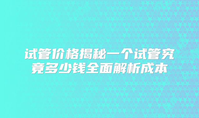 试管价格揭秘一个试管究竟多少钱全面解析成本