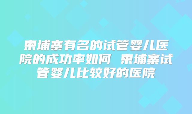 柬埔寨有名的试管婴儿医院的成功率如何 柬埔寨试管婴儿比较好的医院