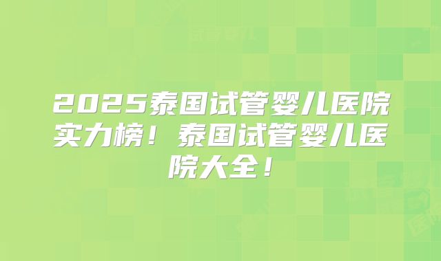 2025泰国试管婴儿医院实力榜！泰国试管婴儿医院大全！