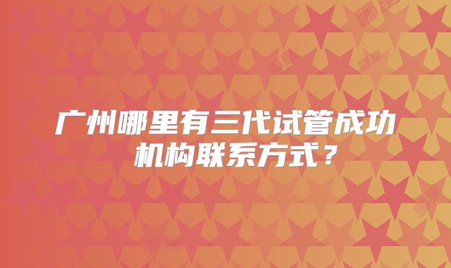 广州哪里有三代试管成功 机构联系方式？