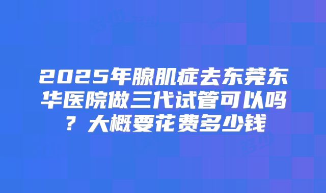 2025年腺肌症去东莞东华医院做三代试管可以吗？大概要花费多少钱