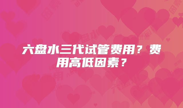 六盘水三代试管费用?费用高低因素?