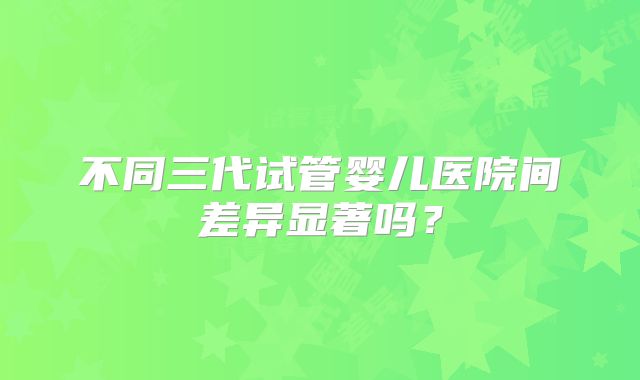 不同三代试管婴儿医院间差异显著吗?