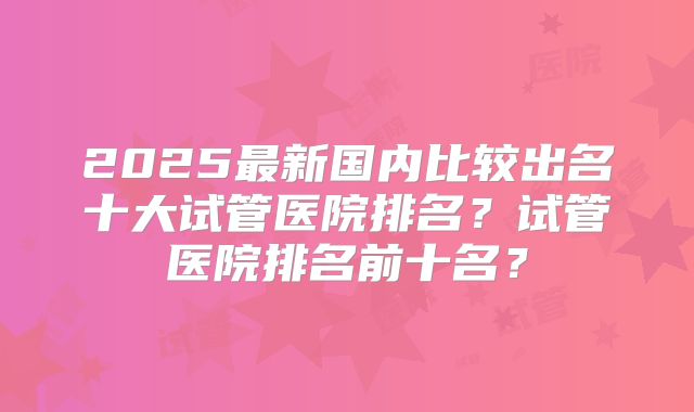 2025最新国内比较出名十大试管医院排名？试管医院排名前十名？