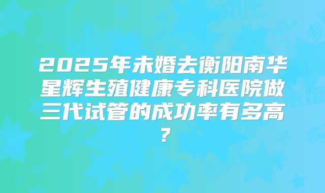 2025年未婚去衡阳南华星辉生殖健康专科医院做三代试管的成功率有多高?