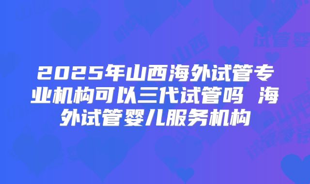 2025年山西海外试管专业机构可以三代试管吗 海外试管婴儿服务机构