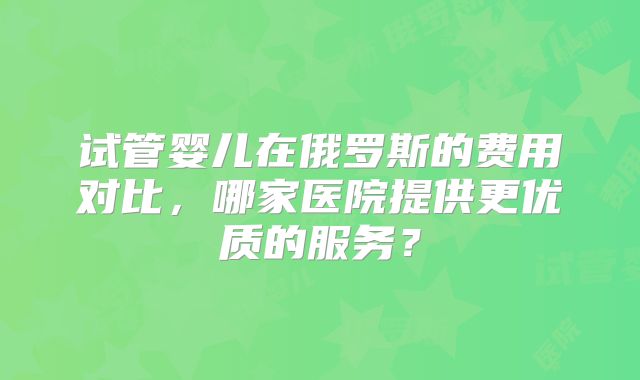 试管婴儿在俄罗斯的费用对比，哪家医院提供更优质的服务？