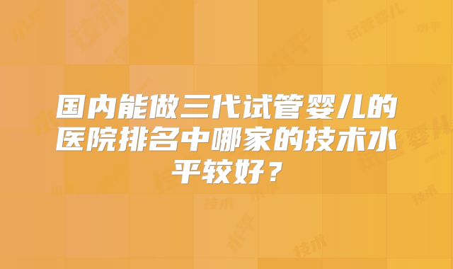 国内能做三代试管婴儿的医院排名中哪家的技术水平较好？