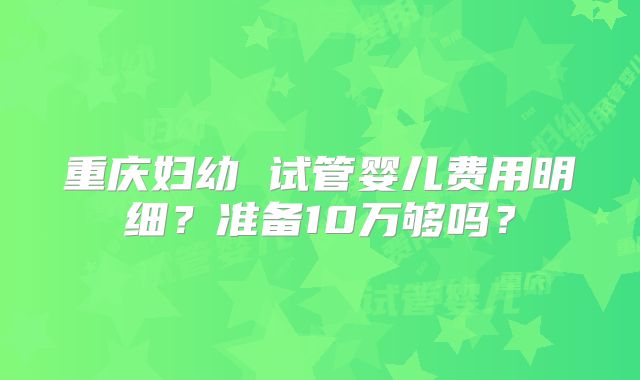 重庆妇幼 试管婴儿费用明细？准备10万够吗？