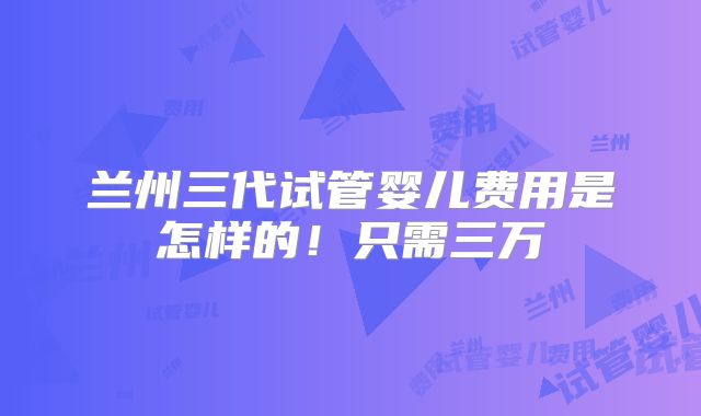 兰州三代试管婴儿费用是怎样的！只需三万