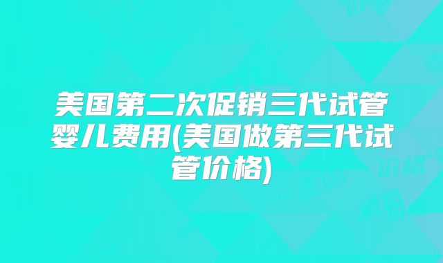 美国第二次促销三代试管婴儿费用(美国做第三代试管价格)