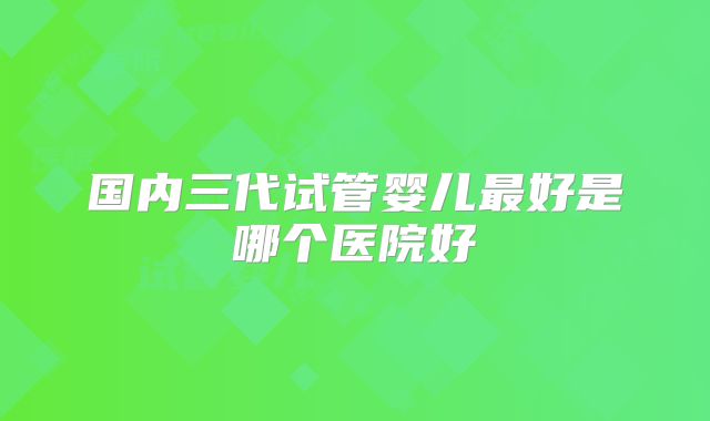 国内三代试管婴儿最好是哪个医院好