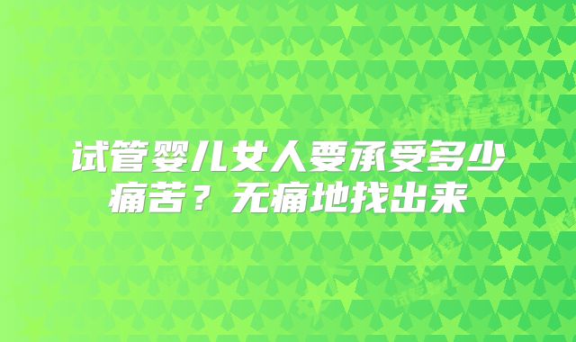 试管婴儿女人要承受多少痛苦?无痛地找出来