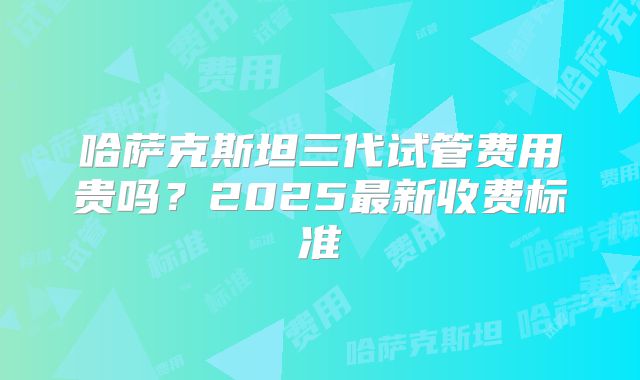 哈萨克斯坦三代试管费用贵吗？2025最新收费标准