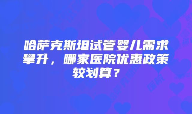 哈萨克斯坦试管婴儿需求攀升，哪家医院优惠政策较划算？