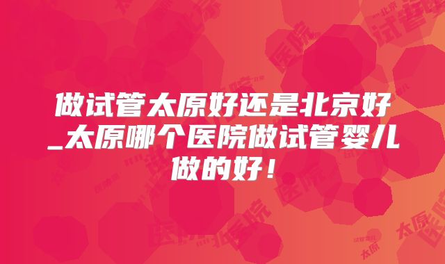 做试管太原好还是北京好_太原哪个医院做试管婴儿做的好！